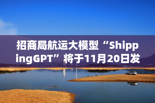 招商局航运大模型“ShippingGPT”将于11月20日发布