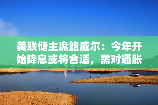 美联储主席鲍威尔：今年开始降息或将合适，需对通胀下降抱更大信心