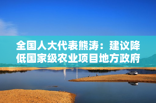 全国人大代表熊涛：建议降低国家级农业项目地方政府及市场主体配套资金比例