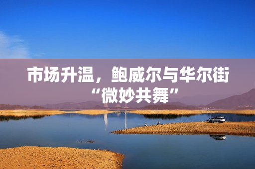 市场升温，鲍威尔与华尔街“微妙共舞”