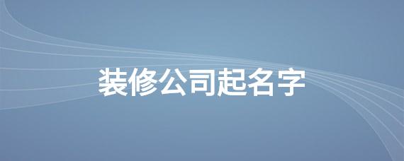装修公司起名字怎么起(装修公司起名字怎么起好听)
