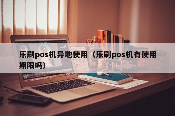 乐刷pos机异地使用（乐刷pos机有使用期限吗）