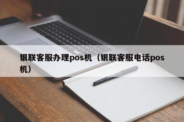 银联客服办理pos机（银联客服电话pos机）