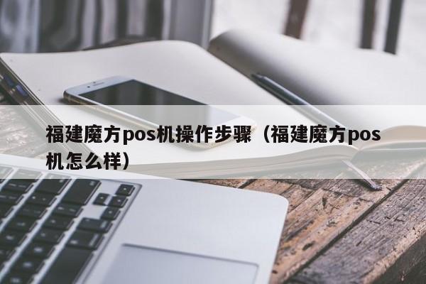 福建魔方pos机操作步骤（福建魔方pos机怎么样）