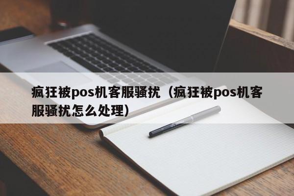 疯狂被pos机客服骚扰（疯狂被pos机客服骚扰怎么处理）