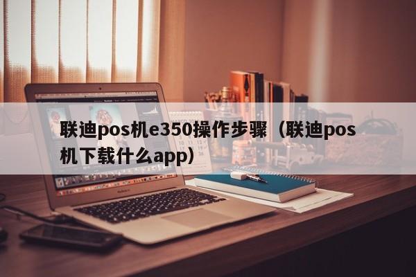 联迪pos机e350操作步骤（联迪pos机下载什么app）