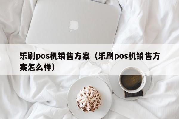 乐刷pos机销售方案（乐刷pos机销售方案怎么样）