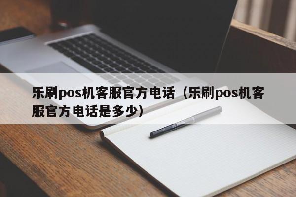 乐刷pos机客服官方电话（乐刷pos机客服官方电话是多少）