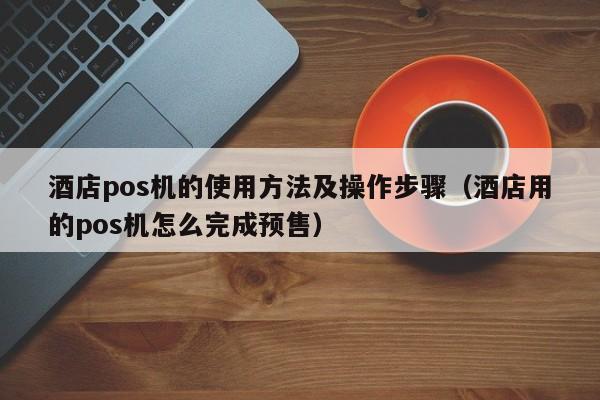 酒店pos机的使用方法及操作步骤（酒店用的pos机怎么完成预售）