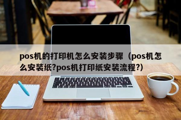 pos机的打印机怎么安装步骤（pos机怎么安装纸?pos机打印纸安装流程?）