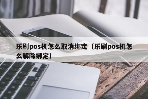 乐刷pos机怎么取消绑定（乐刷pos机怎么解除绑定）