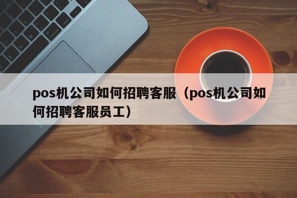 pos机公司如何招聘客服（pos机公司如何招聘客服员工）