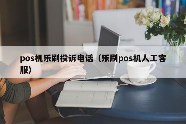 pos机乐刷投诉电话（乐刷pos机人工客服）