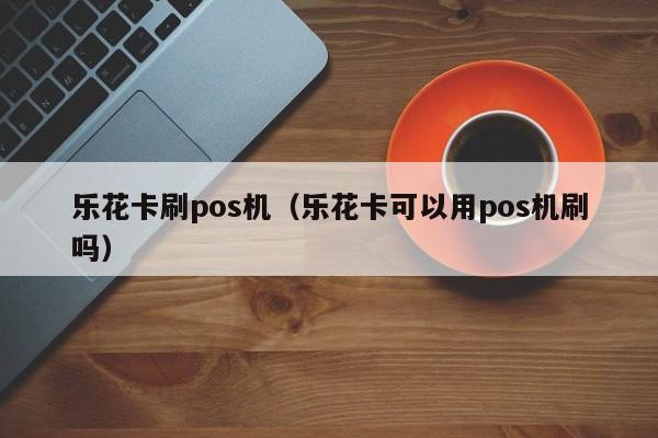 乐花卡刷pos机（乐花卡可以用pos机刷吗）