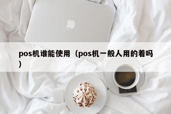 pos机谁能使用（pos机一般人用的着吗）