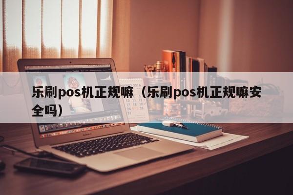 乐刷pos机正规嘛（乐刷pos机正规嘛安全吗）