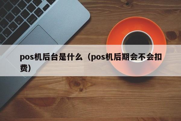 pos机后台是什么（pos机后期会不会扣费）