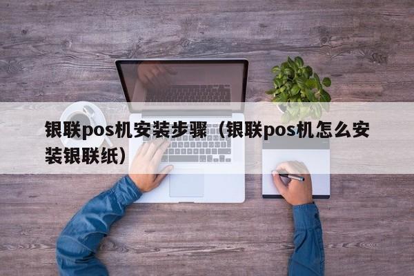 银联pos机安装步骤（银联pos机怎么安装银联纸）