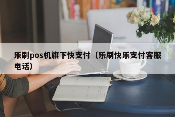 乐刷pos机旗下快支付（乐刷快乐支付客服电话）