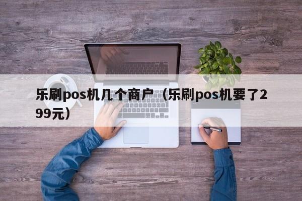 乐刷pos机几个商户（乐刷pos机要了299元）