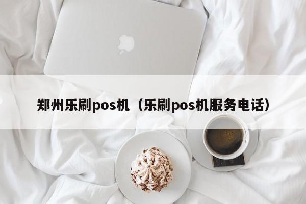 郑州乐刷pos机（乐刷pos机服务电话）