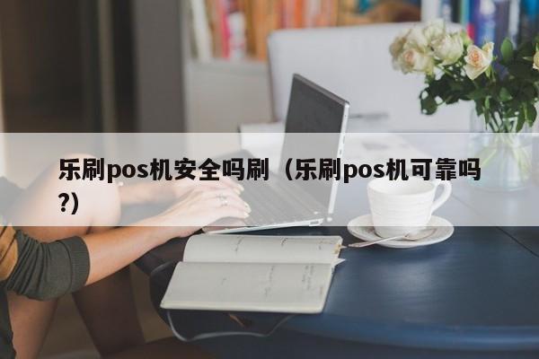 乐刷pos机安全吗刷（乐刷pos机可靠吗?）