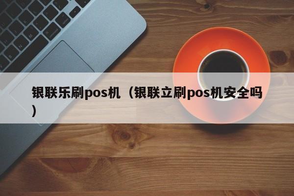 银联乐刷pos机（银联立刷pos机安全吗）