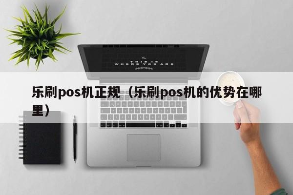 乐刷pos机正规（乐刷pos机的优势在哪里）
