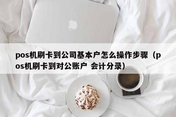 pos机刷卡到公司基本户怎么操作步骤（pos机刷卡到对公账户 会计分录）