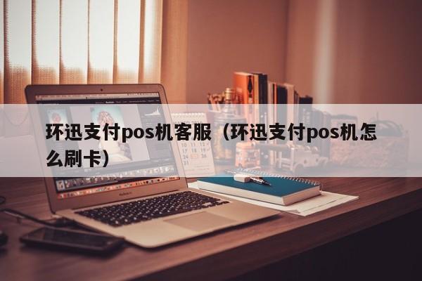 环迅支付pos机客服（环迅支付pos机怎么刷卡）