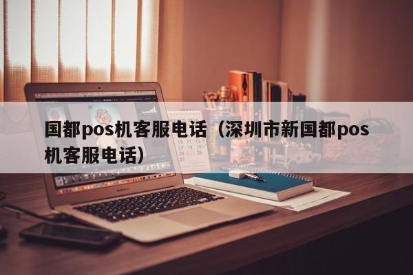 国都pos机客服电话（深圳市新国都pos机客服电话）