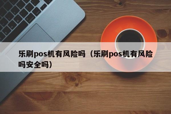 乐刷pos机有风险吗（乐刷pos机有风险吗安全吗）
