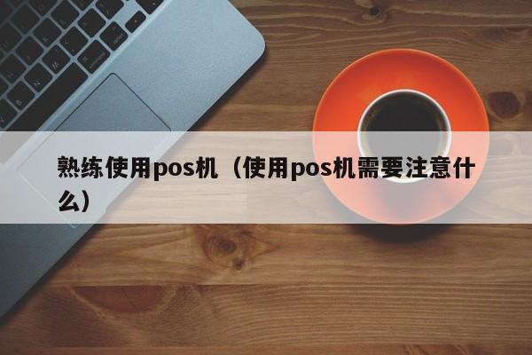 熟练使用pos机（使用pos机需要注意什么）