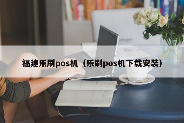 福建乐刷pos机（乐刷pos机下载安装）