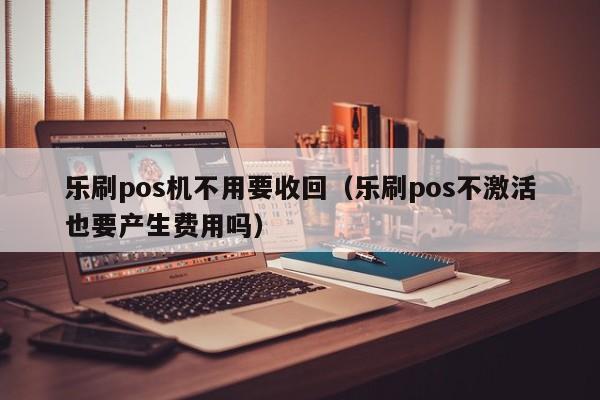 乐刷pos机不用要收回（乐刷pos不激活也要产生费用吗）