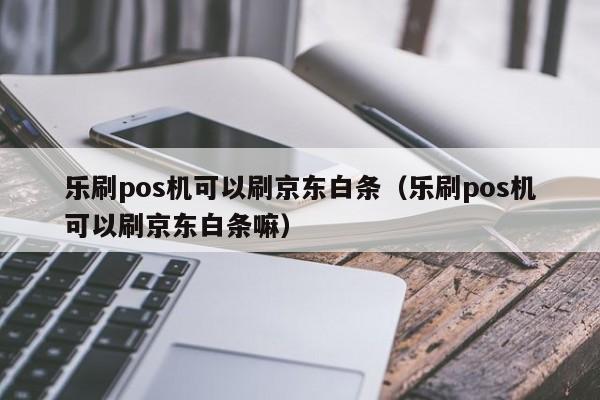 乐刷pos机可以刷京东白条（乐刷pos机可以刷京东白条嘛）