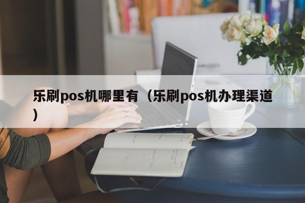 乐刷pos机哪里有（乐刷pos机办理渠道）