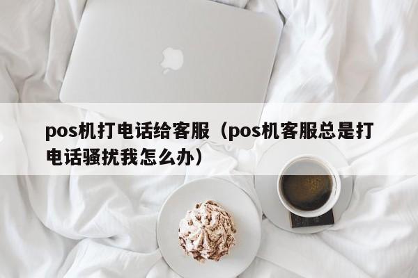 pos机打电话给客服（pos机客服总是打电话骚扰我怎么办）