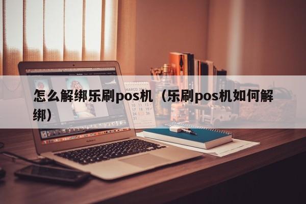 怎么解绑乐刷pos机（乐刷pos机如何解绑）