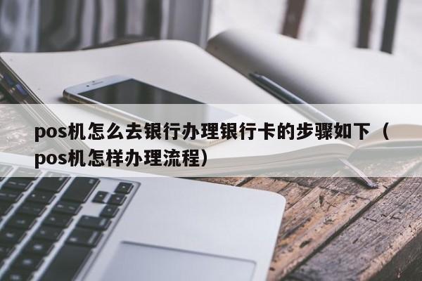 pos机怎么去银行办理银行卡的步骤如下（pos机怎样办理流程）