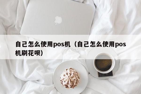 自己怎么使用pos机（自己怎么使用pos机刷花呗）