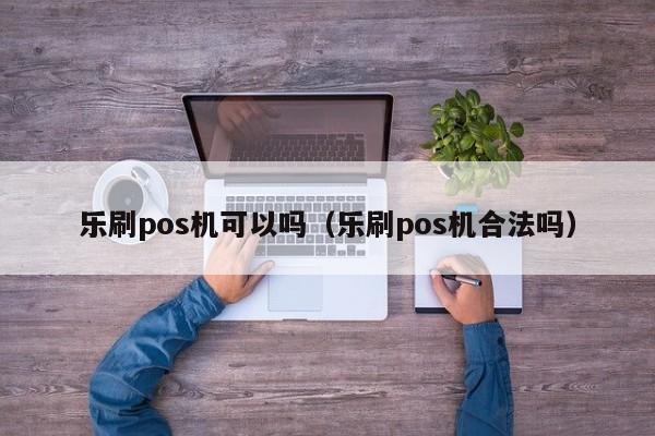 乐刷pos机可以吗（乐刷pos机合法吗）