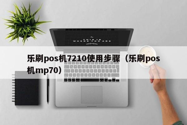 乐刷pos机7210使用步骤（乐刷pos机mp70）